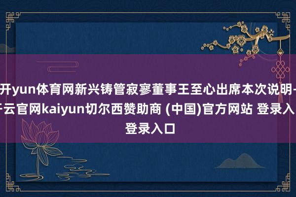 开yun体育网新兴铸管寂寥董事王至心出席本次说明-开云官网kaiyun切尔西赞助商 (中国)官方网站 登录入口