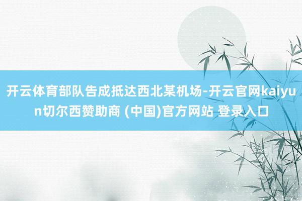 开云体育部队告成抵达西北某机场-开云官网kaiyun切尔西赞助商 (中国)官方网站 登录入口