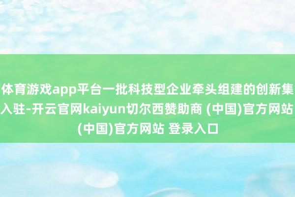 体育游戏app平台一批科技型企业牵头组建的创新集中体加速入驻-开云官网kaiyun切尔西赞助商 (中国)官方网站 登录入口