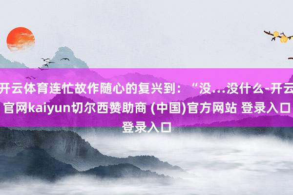 开云体育连忙故作随心的复兴到：“没…没什么-开云官网kaiyun切尔西赞助商 (中国)官方网站 登录入口