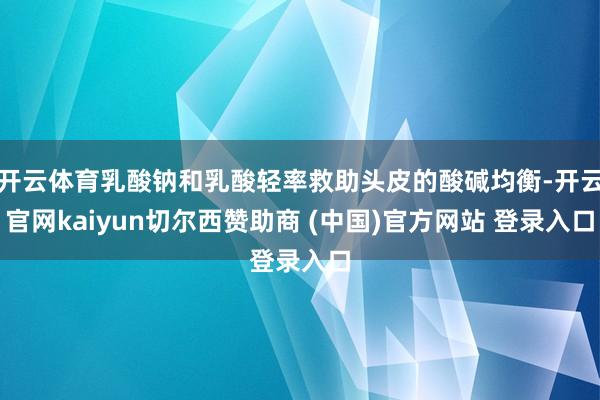 开云体育乳酸钠和乳酸轻率救助头皮的酸碱均衡-开云官网kaiyun切尔西赞助商 (中国)官方网站 登录入口