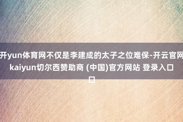 开yun体育网不仅是李建成的太子之位难保-开云官网kaiyun切尔西赞助商 (中国)官方网站 登录入口