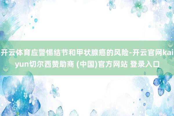 开云体育应警惕结节和甲状腺癌的风险-开云官网kaiyun切尔西赞助商 (中国)官方网站 登录入口